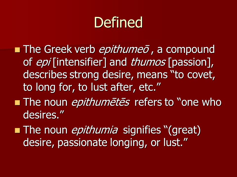 Defined The Greek verb epithumeō, a compound of epi [intensifier] and thumos [passion], describes strong desire, means to covet, to long for, to lust after, etc. The Greek verb epithumeō, a compound of epi [intensifier] and thumos [passion], describes strong desire, means to covet, to long for, to lust after, etc. The noun epithumētēs refers to one who desires. The noun epithumētēs refers to one who desires. The noun epithumia signifies (great) desire, passionate longing, or lust. The noun epithumia signifies (great) desire, passionate longing, or lust.