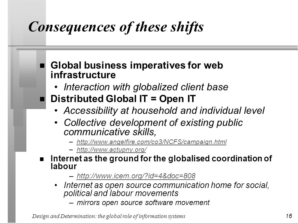 Design and Determination: the global role of information systems 16 Consequences of these shifts n Global business imperatives for web infrastructure Interaction with globalized client base n Distributed Global IT = Open IT Accessibility at household and individual level Collective development of existing public communicative skills, –  –  n Internet as the ground for the globalised coordination of labour –  id=4&doc=808http://  id=4&doc=808 Internet as open source communication home for social, political and labour movements –mirrors open source software movement