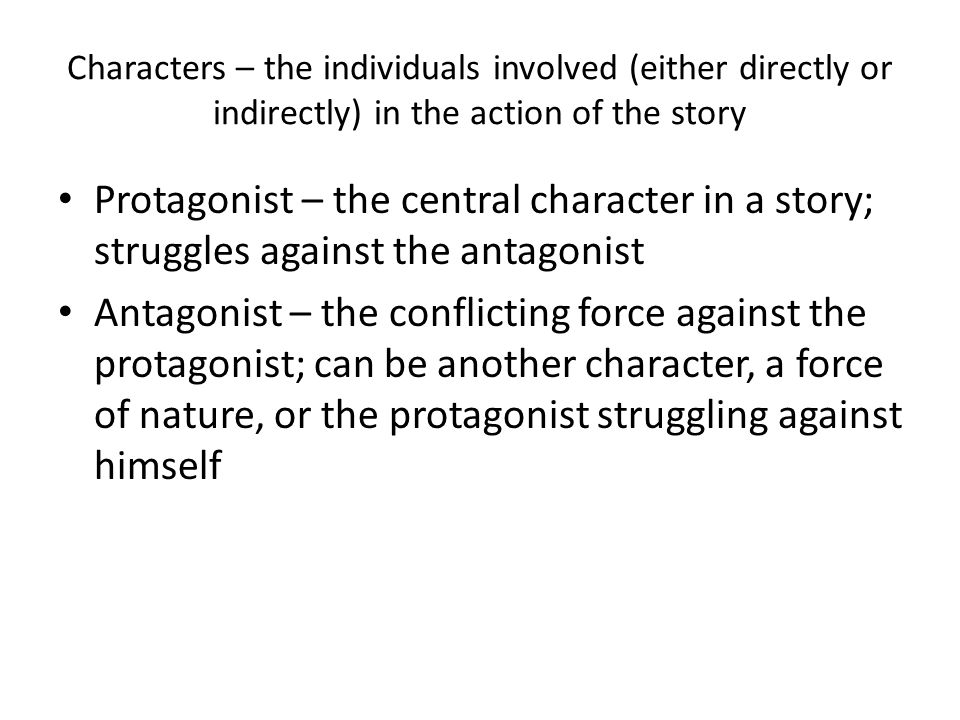 Characters – the individuals involved (either directly or indirectly) in the action of the story Protagonist – the central character in a story; struggles against the antagonist Antagonist – the conflicting force against the protagonist; can be another character, a force of nature, or the protagonist struggling against himself