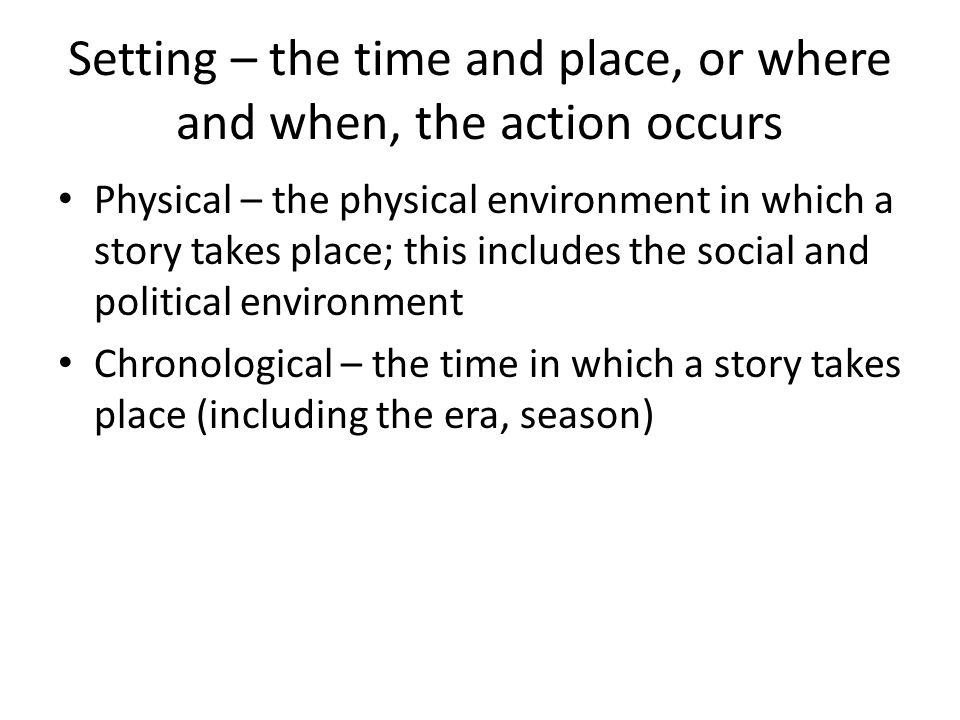 Setting – the time and place, or where and when, the action occurs Physical – the physical environment in which a story takes place; this includes the social and political environment Chronological – the time in which a story takes place (including the era, season)