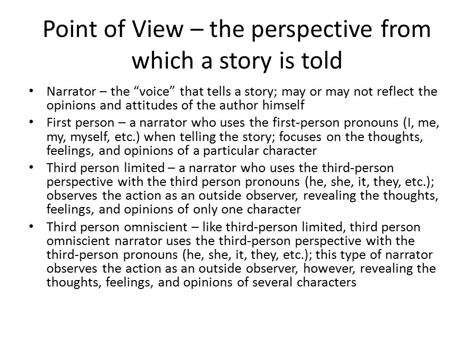 Point of View – the perspective from which a story is told Narrator – the voice that tells a story; may or may not reflect the opinions and attitudes of the author himself First person – a narrator who uses the first-person pronouns (I, me, my, myself, etc.) when telling the story; focuses on the thoughts, feelings, and opinions of a particular character Third person limited – a narrator who uses the third-person perspective with the third person pronouns (he, she, it, they, etc.); observes the action as an outside observer, revealing the thoughts, feelings, and opinions of only one character Third person omniscient – like third-person limited, third person omniscient narrator uses the third-person perspective with the third-person pronouns (he, she, it, they, etc.); this type of narrator observes the action as an outside observer, however, revealing the thoughts, feelings, and opinions of several characters