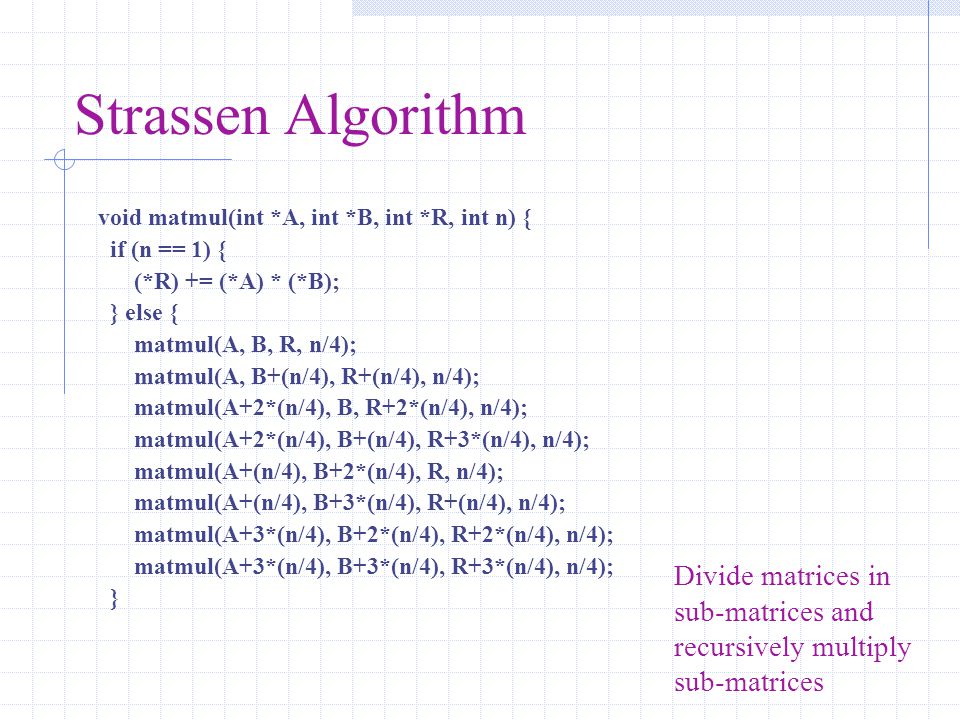 Strassen Algorithm void matmul(int *A, int *B, int *R, int n) { if (n == 1) { (*R) += (*A) * (*B); } else { matmul(A, B, R, n/4); matmul(A, B+(n/4), R+(n/4), n/4); matmul(A+2*(n/4), B, R+2*(n/4), n/4); matmul(A+2*(n/4), B+(n/4), R+3*(n/4), n/4); matmul(A+(n/4), B+2*(n/4), R, n/4); matmul(A+(n/4), B+3*(n/4), R+(n/4), n/4); matmul(A+3*(n/4), B+2*(n/4), R+2*(n/4), n/4); matmul(A+3*(n/4), B+3*(n/4), R+3*(n/4), n/4); } Divide matrices in sub-matrices and recursively multiply sub-matrices