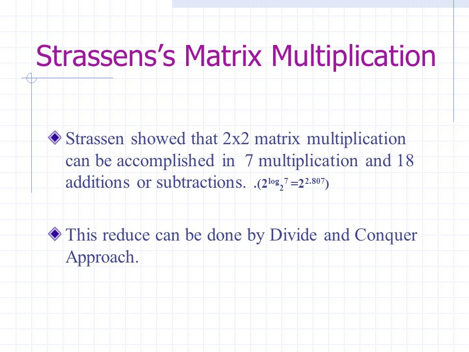 Strassens’s Matrix Multiplication Strassen showed that 2x2 matrix multiplication can be accomplished in 7 multiplication and 18 additions or subtractions..(2 log 2 7 = ) This reduce can be done by Divide and Conquer Approach.