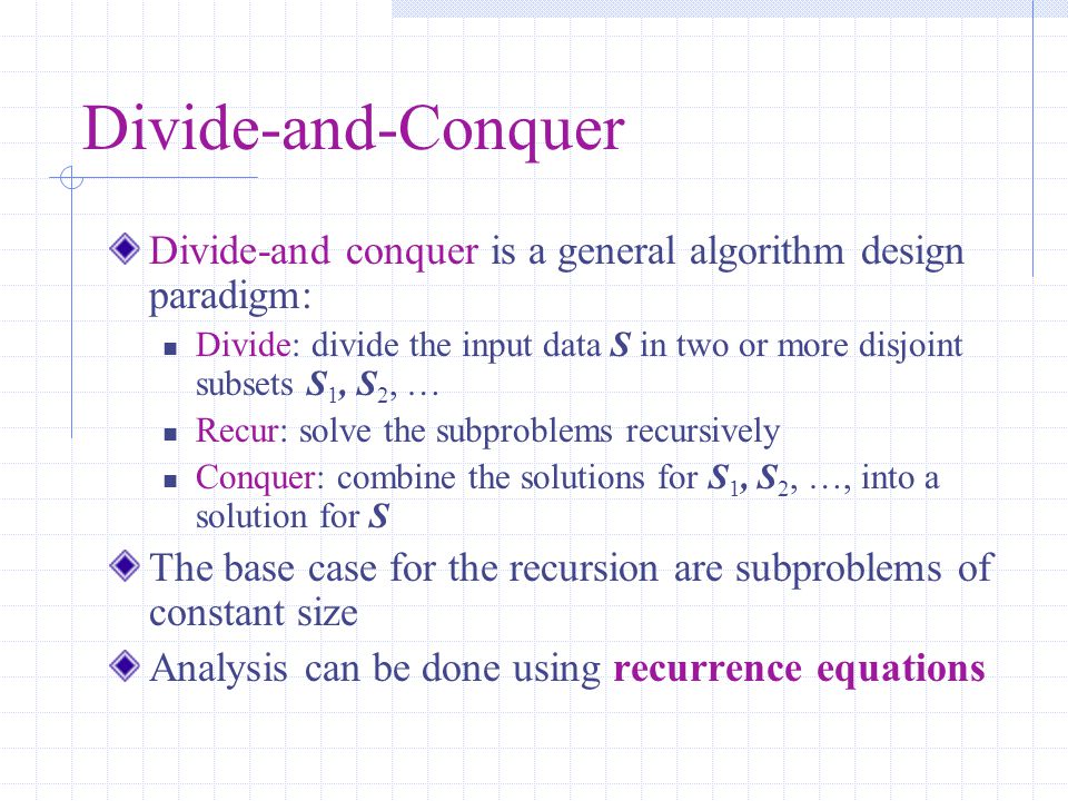 Divide-and-Conquer Divide-and conquer is a general algorithm design paradigm: Divide: divide the input data S in two or more disjoint subsets S 1, S 2, … Recur: solve the subproblems recursively Conquer: combine the solutions for S 1, S 2, …, into a solution for S The base case for the recursion are subproblems of constant size Analysis can be done using recurrence equations