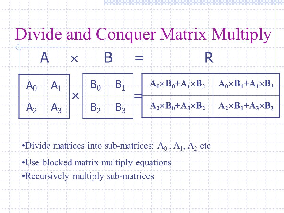 Divide and Conquer Matrix Multiply A  B = R A0A0 A1A1 A2A2 A3A3 B0B0 B1B1 B2B2 B3B3 A 0  B 0 +A 1  B 2 A 0  B 1 +A 1  B 3 A 2  B 0 +A 3  B 2 A 2  B 1 +A 3  B 3  = Divide matrices into sub-matrices: A 0, A 1, A 2 etc Use blocked matrix multiply equations Recursively multiply sub-matrices