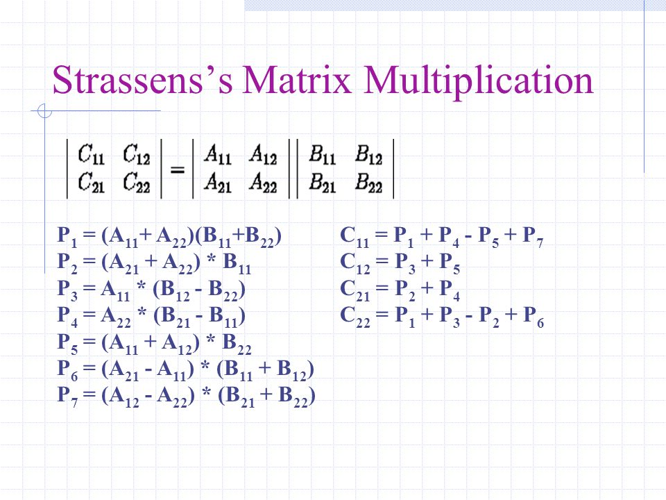 Strassens’s Matrix Multiplication P 1 = (A 11 + A 22 )(B 11 +B 22 ) P 2 = (A 21 + A 22 ) * B 11 P 3 = A 11 * (B 12 - B 22 ) P 4 = A 22 * (B 21 - B 11 ) P 5 = (A 11 + A 12 ) * B 22 P 6 = (A 21 - A 11 ) * (B 11 + B 12 ) P 7 = (A 12 - A 22 ) * (B 21 + B 22 ) C 11 = P 1 + P 4 - P 5 + P 7 C 12 = P 3 + P 5 C 21 = P 2 + P 4 C 22 = P 1 + P 3 - P 2 + P 6
