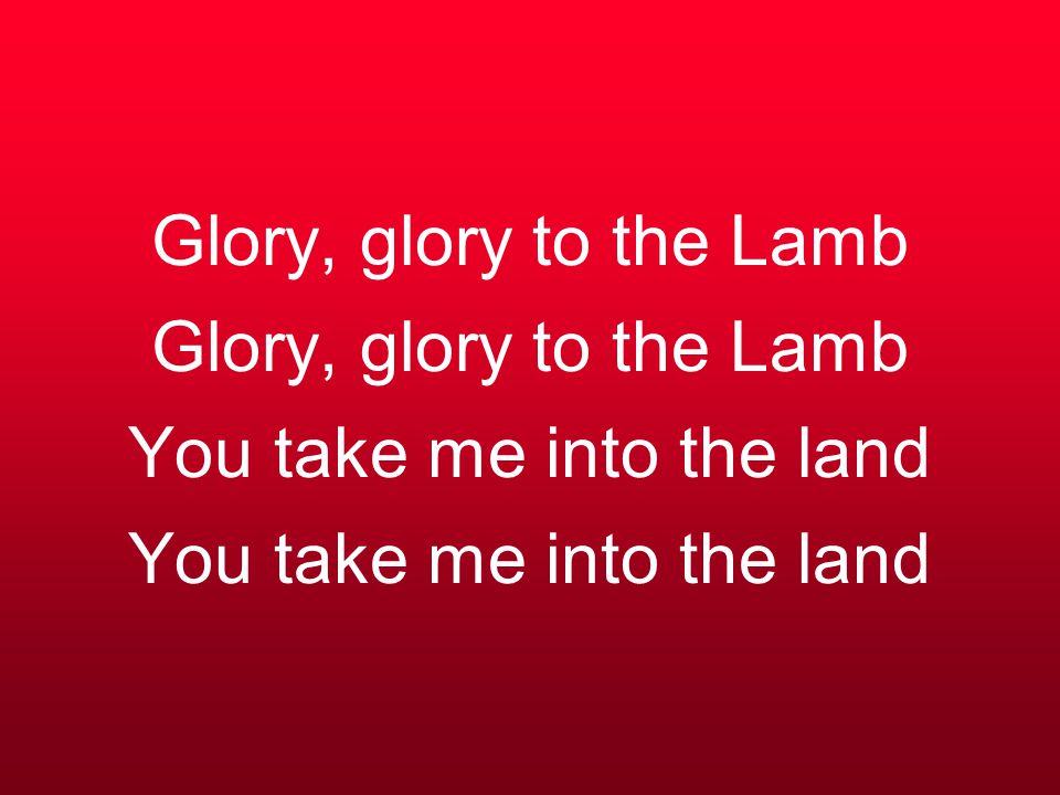 Glory, glory to the Lamb Glory, glory to the Lamb You take me into the land You take me into the land
