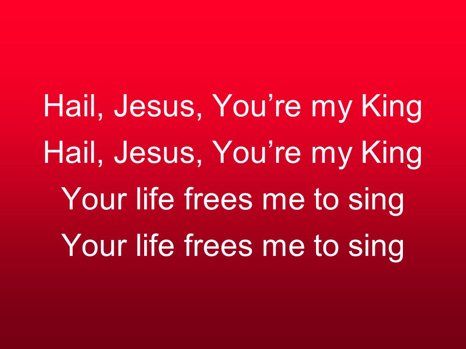 Hail, Jesus, You’re my King Hail, Jesus, You’re my King Your life frees me to sing Your life frees me to sing