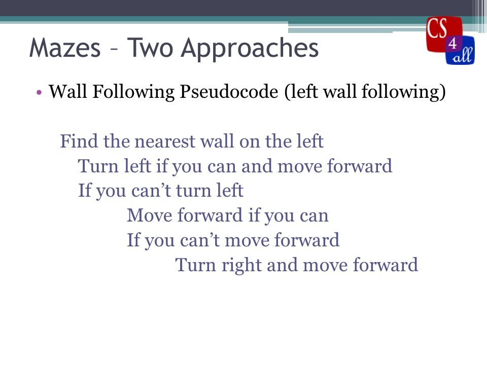 Mazes – Two Approaches Wall Following Pseudocode (left wall following) Find the nearest wall on the left Turn left if you can and move forward If you can’t turn left Move forward if you can If you can’t move forward Turn right and move forward