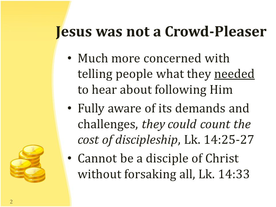 Jesus was not a Crowd-Pleaser Much more concerned with telling people what they needed to hear about following Him Fully aware of its demands and challenges, they could count the cost of discipleship, Lk.