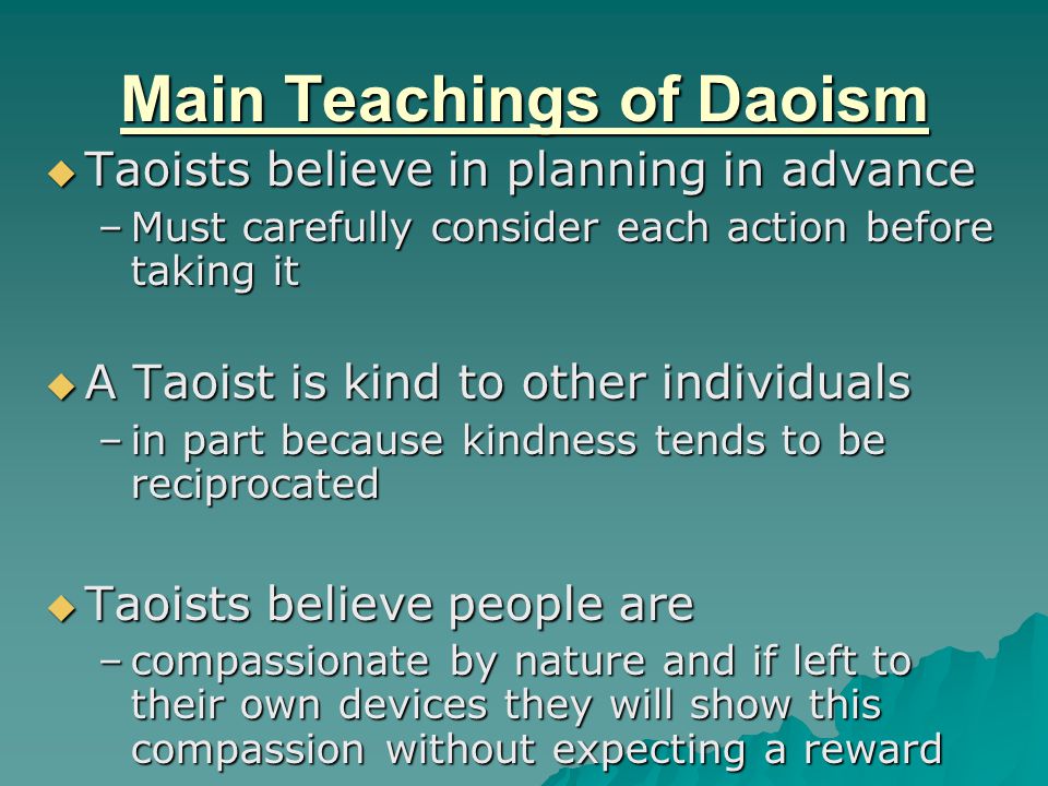 Main Teachings of Daoism  Taoists believe in planning in advance –Must carefully consider each action before taking it  A Taoist is kind to other individuals –in part because kindness tends to be reciprocated  Taoists believe people are –compassionate by nature and if left to their own devices they will show this compassion without expecting a reward