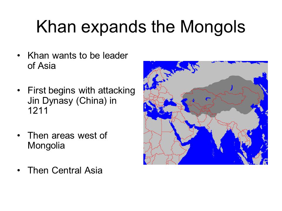 Khan expands the Mongols Khan wants to be leader of Asia First begins with attacking Jin Dynasy (China) in 1211 Then areas west of Mongolia Then Central Asia