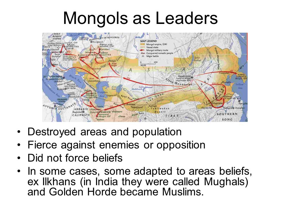 Mongols as Leaders Destroyed areas and population Fierce against enemies or opposition Did not force beliefs In some cases, some adapted to areas beliefs, ex Ilkhans (in India they were called Mughals) and Golden Horde became Muslims.