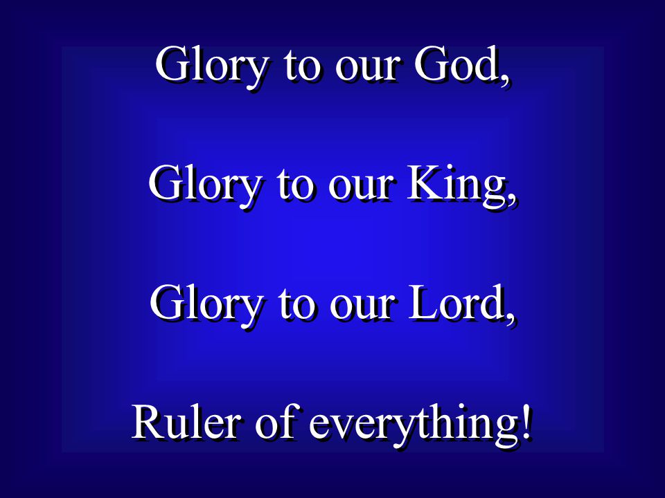 Glory to our God, Glory to our King, Glory to our Lord, Ruler of everything.