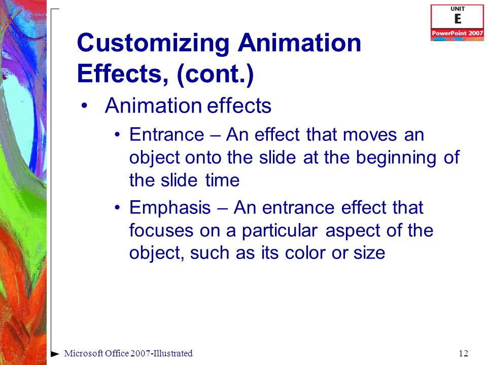 12Microsoft Office 2007-Illustrated Customizing Animation Effects, (cont.) Animation effects Entrance – An effect that moves an object onto the slide at the beginning of the slide time Emphasis – An entrance effect that focuses on a particular aspect of the object, such as its color or size