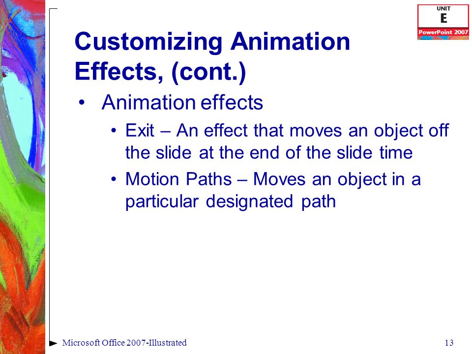 13Microsoft Office 2007-Illustrated Customizing Animation Effects, (cont.) Animation effects Exit – An effect that moves an object off the slide at the end of the slide time Motion Paths – Moves an object in a particular designated path