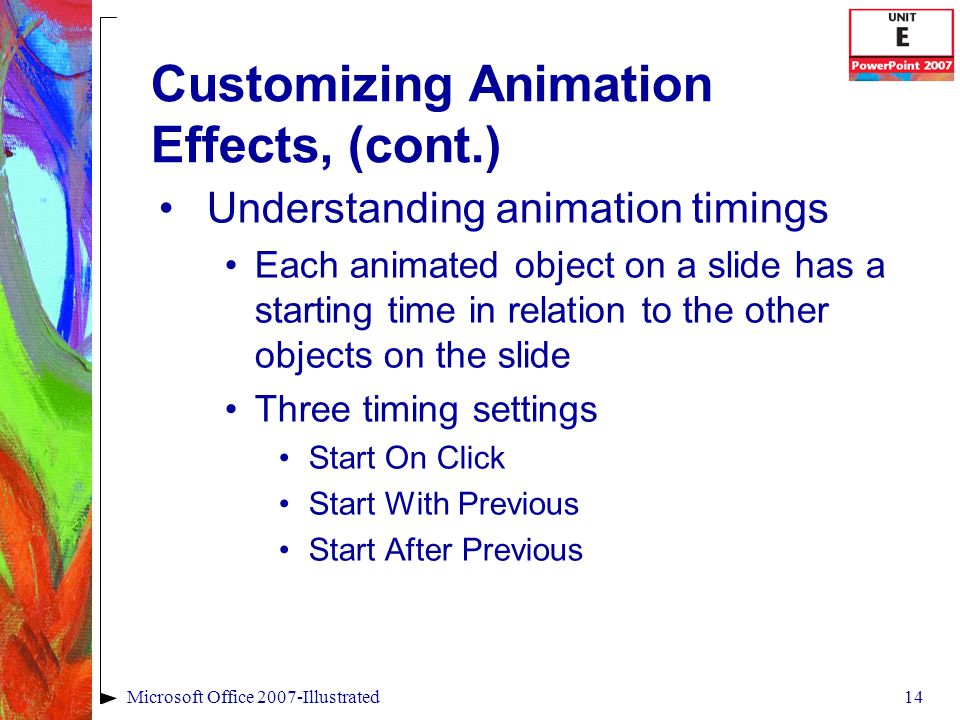 14Microsoft Office 2007-Illustrated Customizing Animation Effects, (cont.) Understanding animation timings Each animated object on a slide has a starting time in relation to the other objects on the slide Three timing settings Start On Click Start With Previous Start After Previous