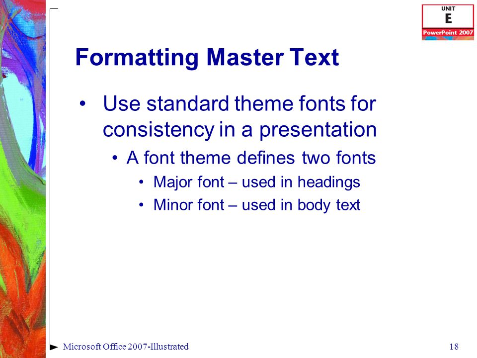 18Microsoft Office 2007-Illustrated Formatting Master Text Use standard theme fonts for consistency in a presentation A font theme defines two fonts Major font – used in headings Minor font – used in body text