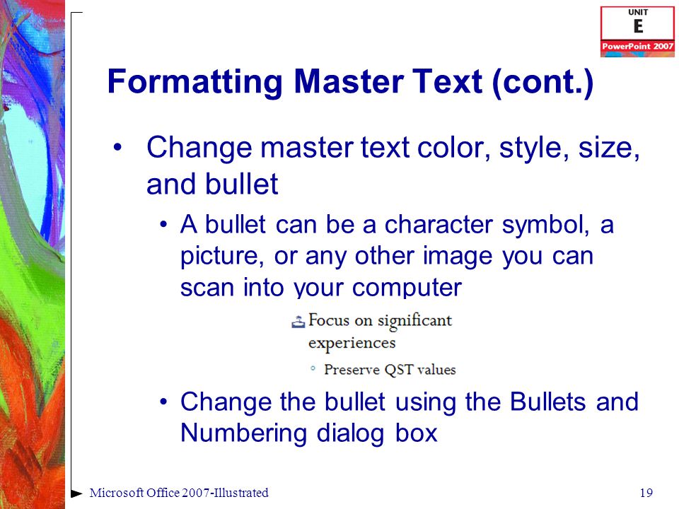 19Microsoft Office 2007-Illustrated Formatting Master Text (cont.) Change master text color, style, size, and bullet A bullet can be a character symbol, a picture, or any other image you can scan into your computer Change the bullet using the Bullets and Numbering dialog box