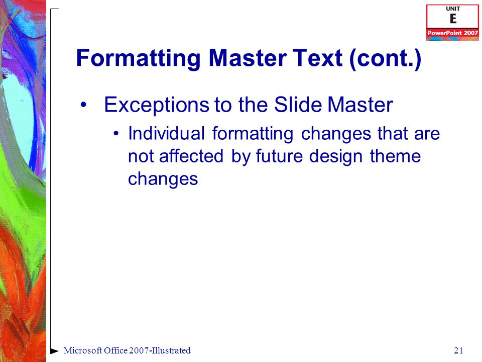 21Microsoft Office 2007-Illustrated Formatting Master Text (cont.) Exceptions to the Slide Master Individual formatting changes that are not affected by future design theme changes