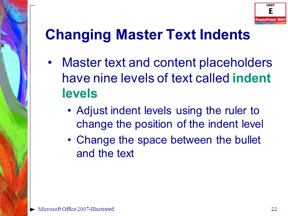 22Microsoft Office 2007-Illustrated Changing Master Text Indents Master text and content placeholders have nine levels of text called indent levels Adjust indent levels using the ruler to change the position of the indent level Change the space between the bullet and the text