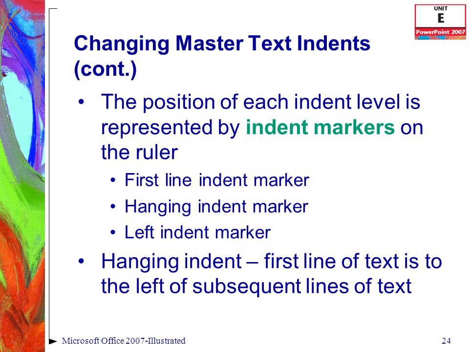 24Microsoft Office 2007-Illustrated Changing Master Text Indents (cont.) The position of each indent level is represented by indent markers on the ruler First line indent marker Hanging indent marker Left indent marker Hanging indent – first line of text is to the left of subsequent lines of text