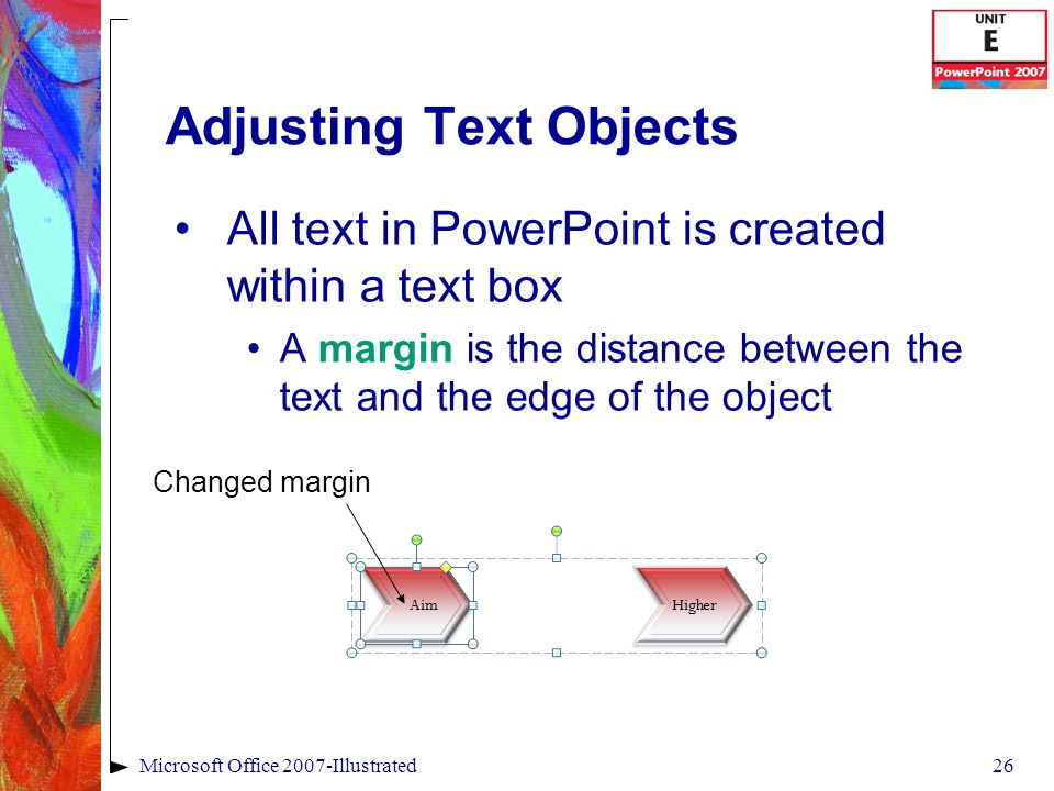 26Microsoft Office 2007-Illustrated Adjusting Text Objects All text in PowerPoint is created within a text box A margin is the distance between the text and the edge of the object Changed margin