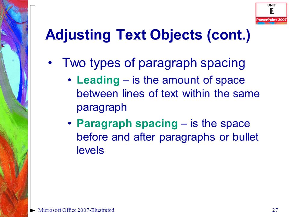 27Microsoft Office 2007-Illustrated Adjusting Text Objects (cont.) Two types of paragraph spacing Leading – is the amount of space between lines of text within the same paragraph Paragraph spacing – is the space before and after paragraphs or bullet levels