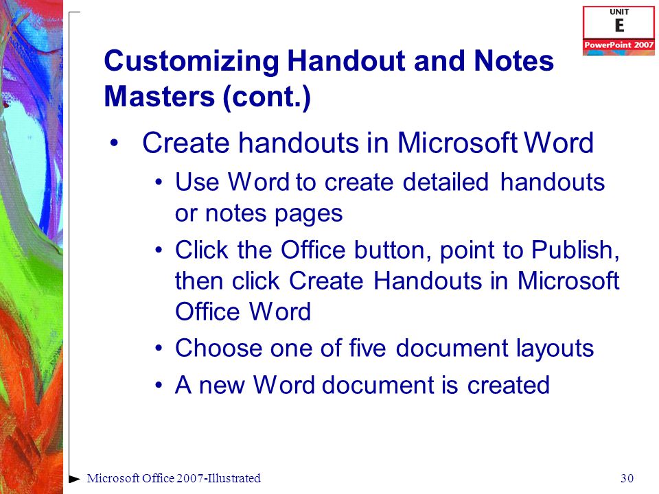 30Microsoft Office 2007-Illustrated Customizing Handout and Notes Masters (cont.) Create handouts in Microsoft Word Use Word to create detailed handouts or notes pages Click the Office button, point to Publish, then click Create Handouts in Microsoft Office Word Choose one of five document layouts A new Word document is created
