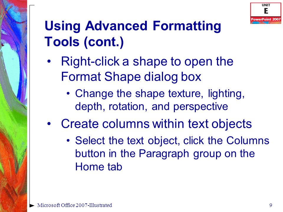 9Microsoft Office 2007-Illustrated Using Advanced Formatting Tools (cont.) Right-click a shape to open the Format Shape dialog box Change the shape texture, lighting, depth, rotation, and perspective Create columns within text objects Select the text object, click the Columns button in the Paragraph group on the Home tab