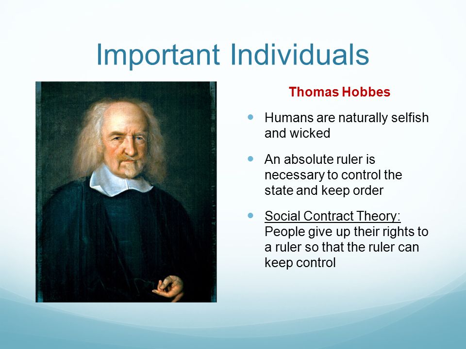 Important Individuals Thomas Hobbes Humans are naturally selfish and wicked An absolute ruler is necessary to control the state and keep order Social Contract Theory: People give up their rights to a ruler so that the ruler can keep control