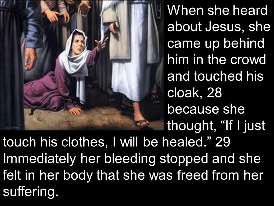 When she heard about Jesus, she came up behind him in the crowd and touched his cloak, 28 because she thought, If I just touch his clothes, I will be healed. 29 Immediately her bleeding stopped and she felt in her body that she was freed from her suffering.