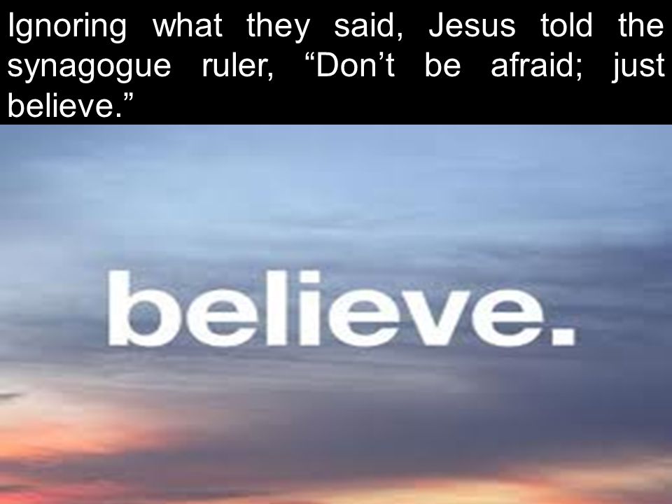 Ignoring what they said, Jesus told the synagogue ruler, Don’t be afraid; just believe.