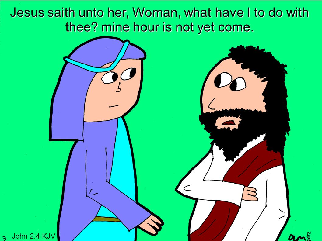 Jesus saith unto her, Woman, what have I to do with thee mine hour is not yet come. John 2:4 KJV