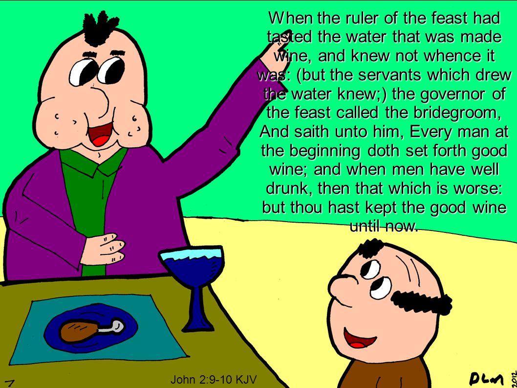 When the ruler of the feast had tasted the water that was made wine, and knew not whence it was: (but the servants which drew the water knew;) the governor of the feast called the bridegroom, And saith unto him, Every man at the beginning doth set forth good wine; and when men have well drunk, then that which is worse: but thou hast kept the good wine until now.