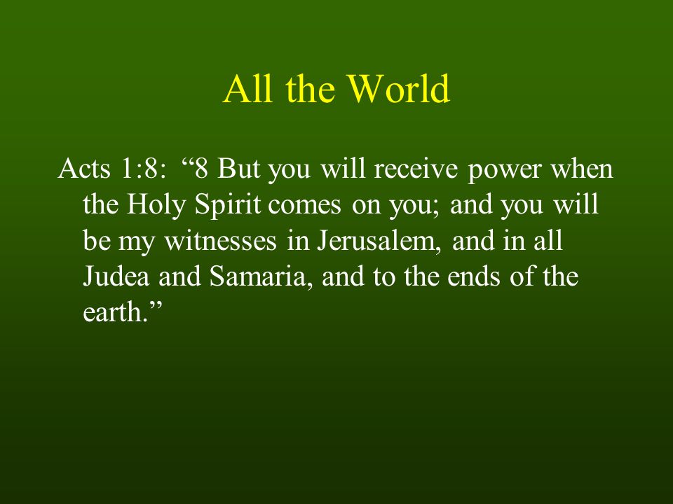 All the World Acts 1:8: 8 But you will receive power when the Holy Spirit comes on you; and you will be my witnesses in Jerusalem, and in all Judea and Samaria, and to the ends of the earth.