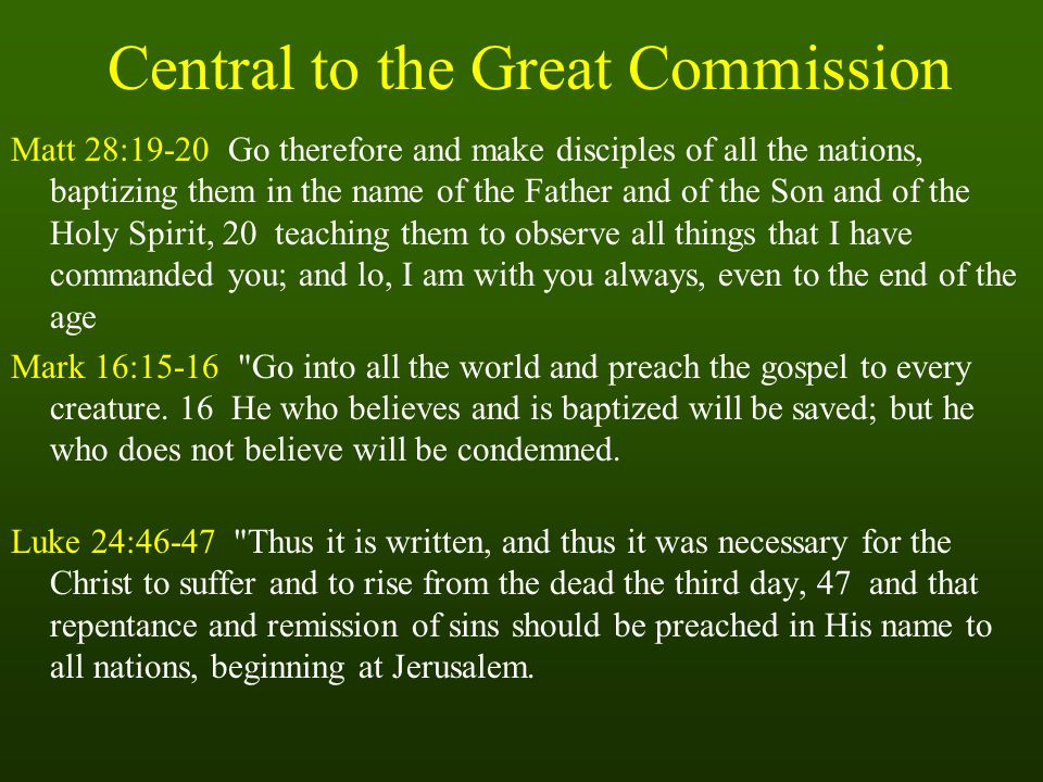 Central to the Great Commission Matt 28:19-20 Go therefore and make disciples of all the nations, baptizing them in the name of the Father and of the Son and of the Holy Spirit, 20 teaching them to observe all things that I have commanded you; and lo, I am with you always, even to the end of the age Mark 16:15-16 Go into all the world and preach the gospel to every creature.