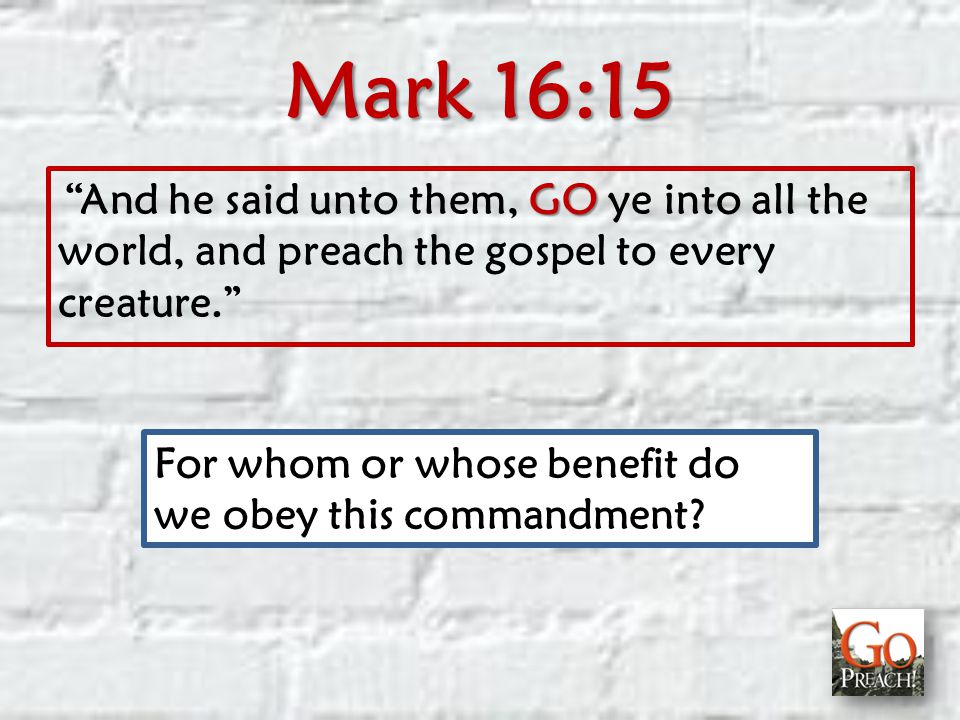 Mark 16:15 GO And he said unto them, GO ye into all the world, and preach the gospel to every creature. For whom or whose benefit do we obey this commandment
