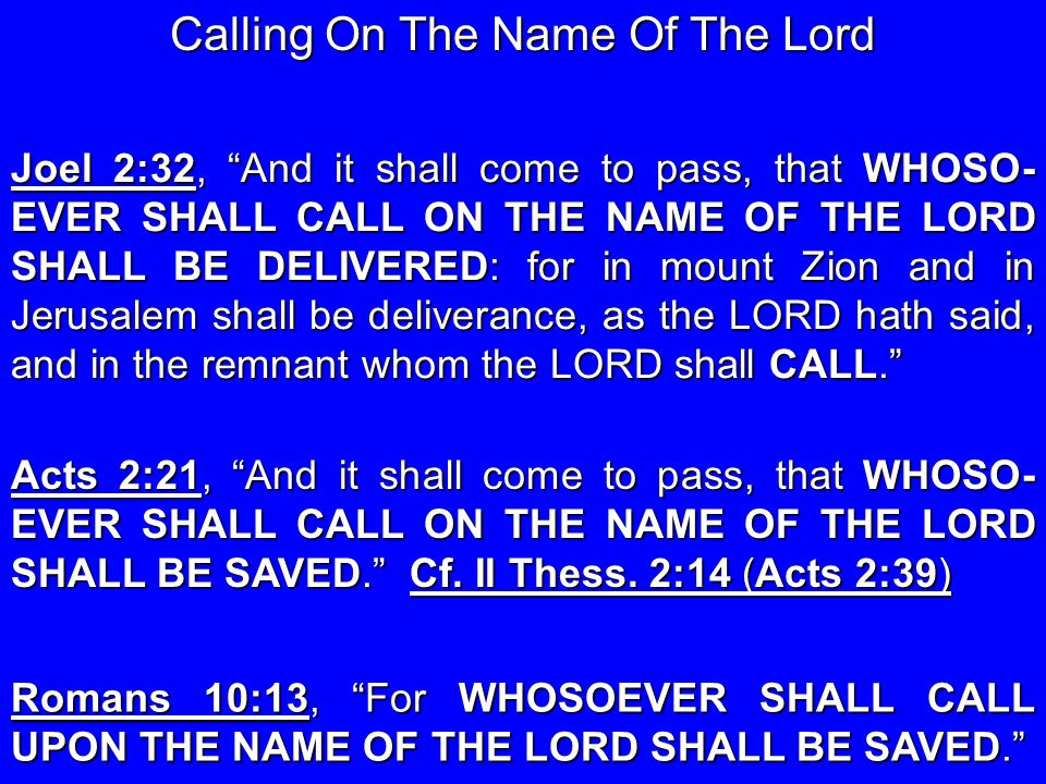 Joel 2:32, And it shall come to pass, that WHOSO- EVER SHALL CALL ON THE NAME OF THE LORD SHALL BE DELIVERED: for in mount Zion and in Jerusalem shall be deliverance, as the LORD hath said, and in the remnant whom the LORD shall CALL. Acts 2:21, And it shall come to pass, that WHOSO- EVER SHALL CALL ON THE NAME OF THE LORD SHALL BE SAVED. Cf.