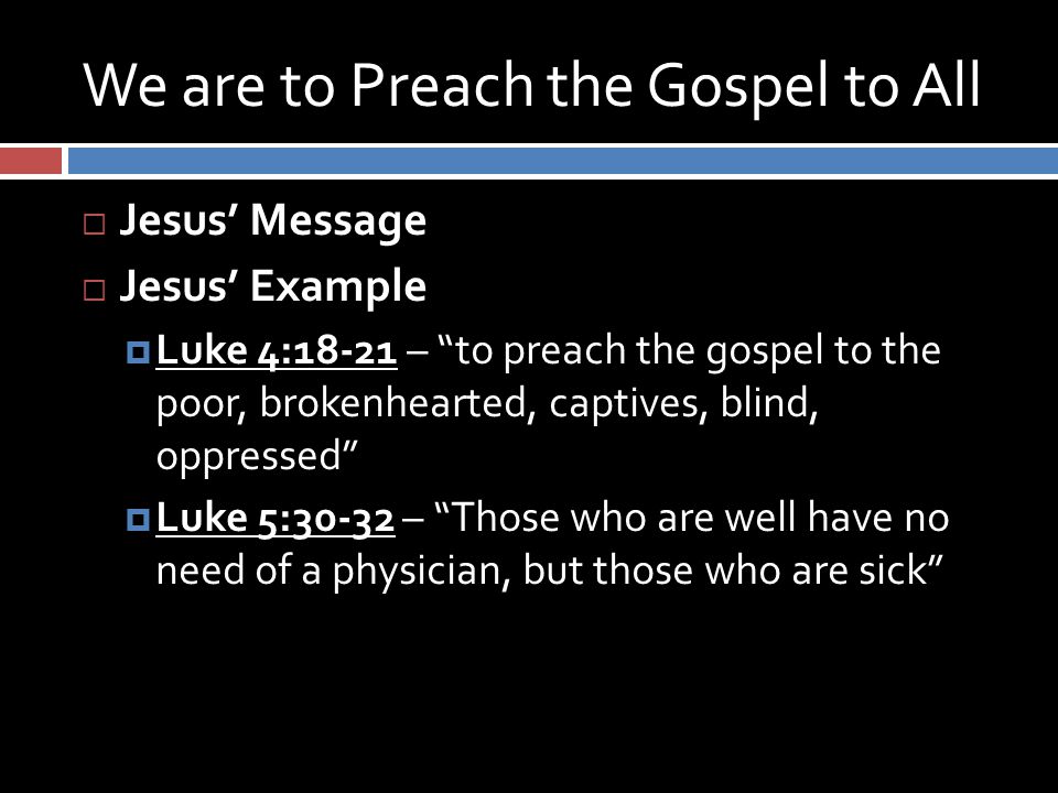 We are to Preach the Gospel to All  Jesus’ Message  Jesus’ Example  Luke 4:18-21 – to preach the gospel to the poor, brokenhearted, captives, blind, oppressed  Luke 5:30-32 – Those who are well have no need of a physician, but those who are sick