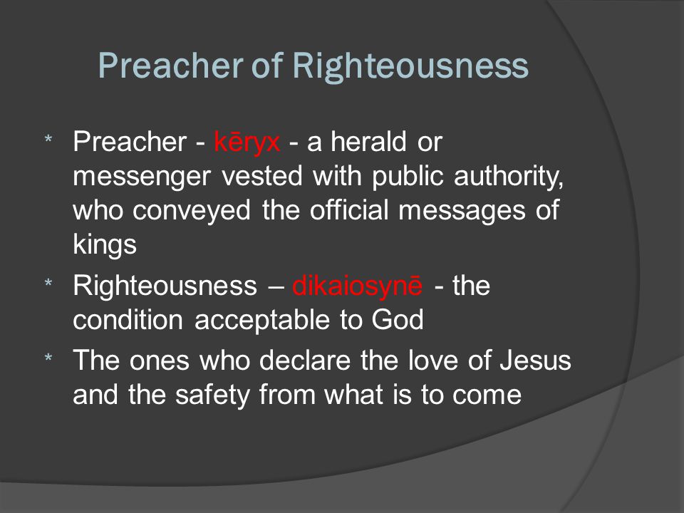 Preacher of Righteousness * Preacher - kēryx - a herald or messenger vested with public authority, who conveyed the official messages of kings * Righteousness – dikaiosynē - the condition acceptable to God * The ones who declare the love of Jesus and the safety from what is to come