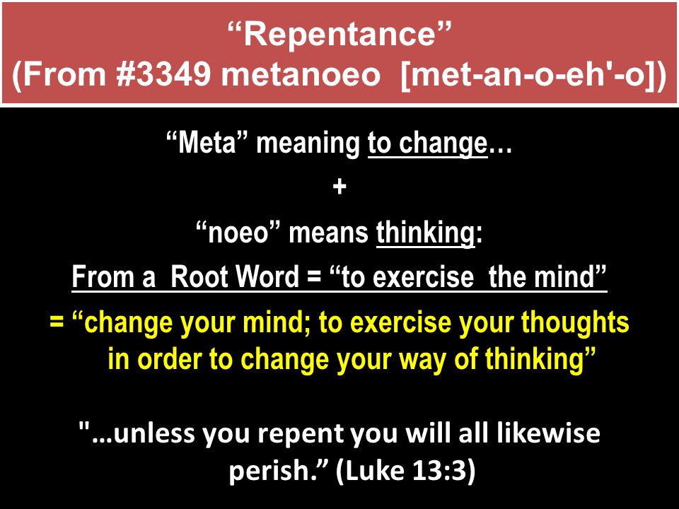 Repentance (From #3349 metanoeo [met-an-o-eh -o]) Meta meaning to change… + noeo means thinking: From a Root Word = to exercise the mind = change your mind; to exercise your thoughts in order to change your way of thinking …unless you repent you will all likewise perish. (Luke 13:3)