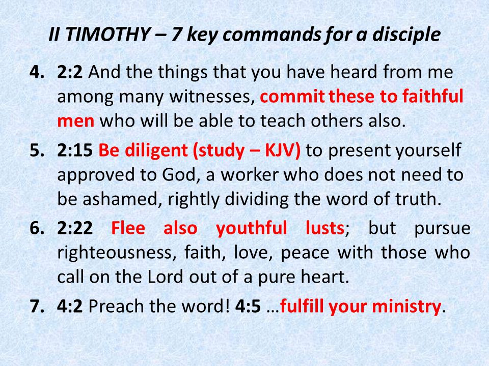 II TIMOTHY – 7 key commands for a disciple 4.2:2 And the things that you have heard from me among many witnesses, commit these to faithful men who will be able to teach others also.