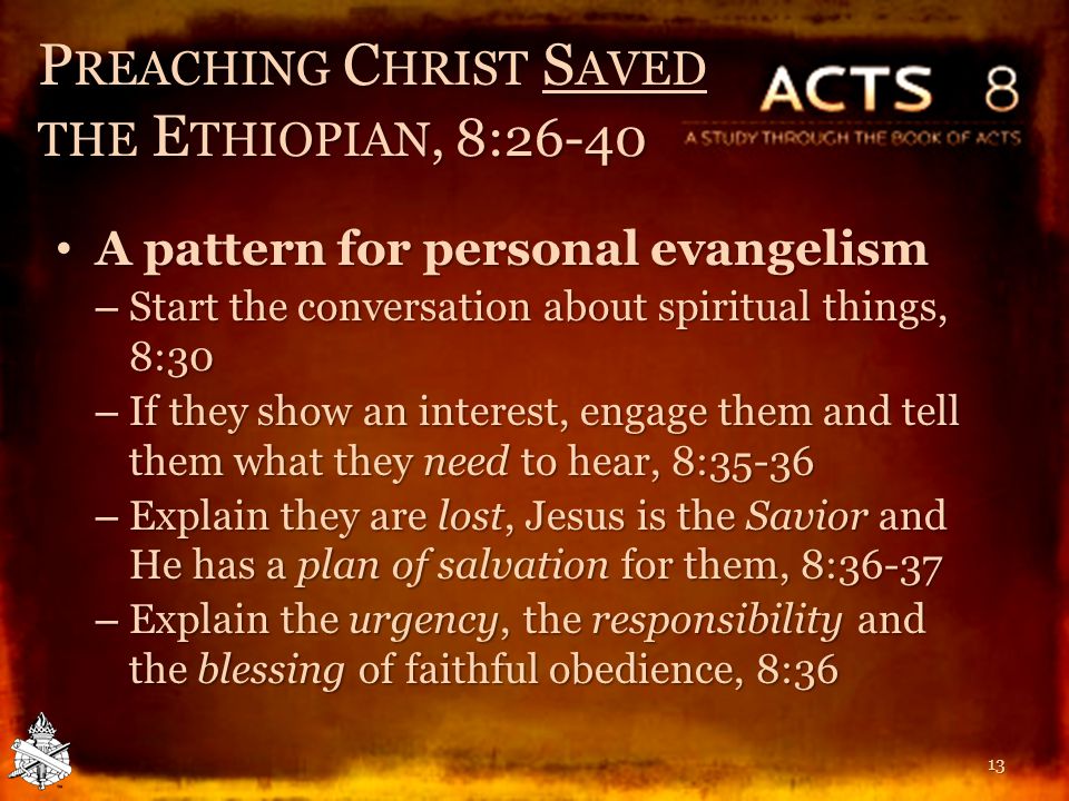 P REACHING C HRIST S AVED THE E THIOPIAN, 8:26-40 A pattern for personal evangelism A pattern for personal evangelism – Start the conversation about spiritual things, 8:30 – If they show an interest, engage them and tell them what they need to hear, 8:35-36 – Explain they are lost, Jesus is the Savior and He has a plan of salvation for them, 8:36-37 – Explain the urgency, the responsibility and the blessing of faithful obedience, 8:36 13