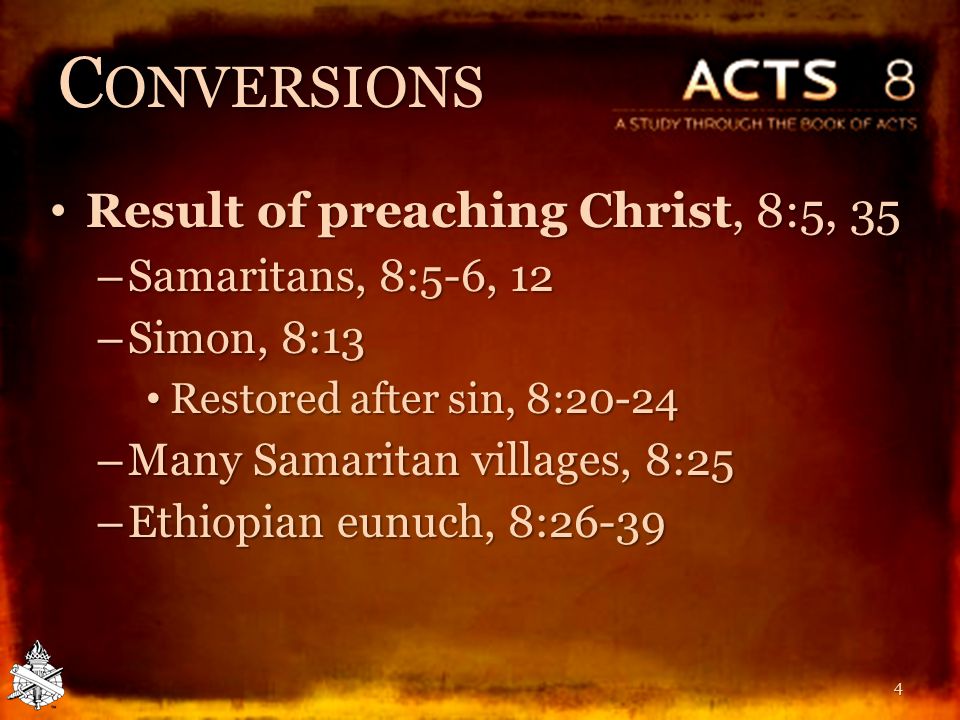 C ONVERSIONS Result of preaching Christ, 8:5, 35 Result of preaching Christ, 8:5, 35 – Samaritans, 8:5-6, 12 – Simon, 8:13 Restored after sin, 8:20-24 Restored after sin, 8:20-24 – Many Samaritan villages, 8:25 – Ethiopian eunuch, 8: