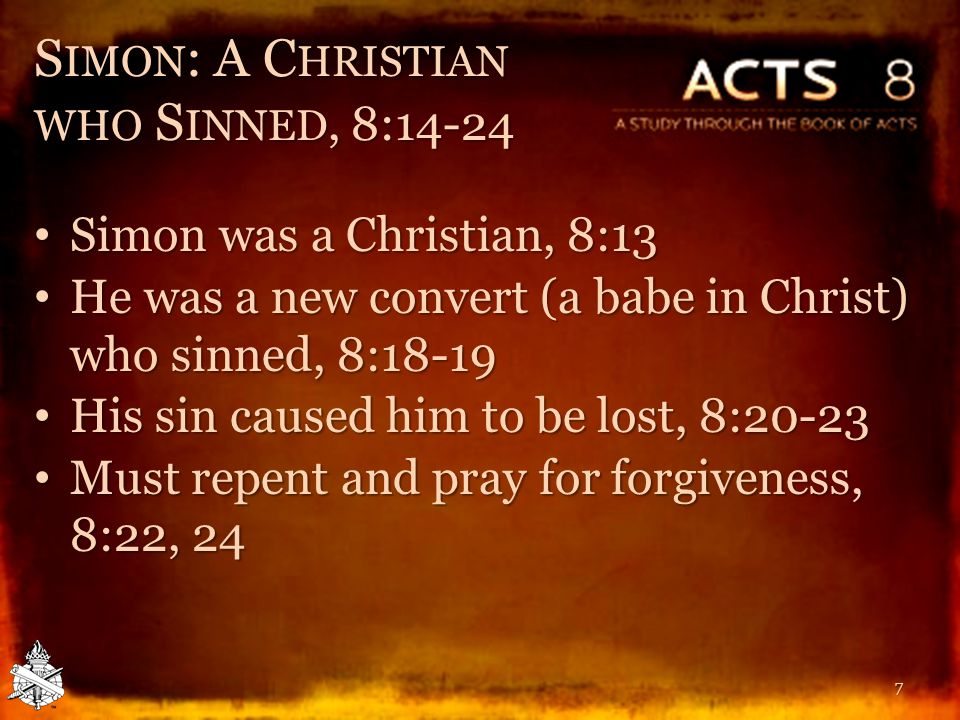 S IMON : A C HRISTIAN WHO S INNED, 8:14-24 Simon was a Christian, 8:13 Simon was a Christian, 8:13 He was a new convert (a babe in Christ) who sinned, 8:18-19 He was a new convert (a babe in Christ) who sinned, 8:18-19 His sin caused him to be lost, 8:20-23 His sin caused him to be lost, 8:20-23 Must repent and pray for forgiveness, 8:22, 24 Must repent and pray for forgiveness, 8:22, 24 7