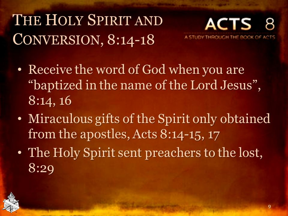 T HE H OLY S PIRIT AND C ONVERSION, 8:14-18 Receive the word of God when you are baptized in the name of the Lord Jesus , 8:14, 16 Receive the word of God when you are baptized in the name of the Lord Jesus , 8:14, 16 Miraculous gifts of the Spirit only obtained from the apostles, Acts 8:14-15, 17 Miraculous gifts of the Spirit only obtained from the apostles, Acts 8:14-15, 17 The Holy Spirit sent preachers to the lost, 8:29 The Holy Spirit sent preachers to the lost, 8:29 9