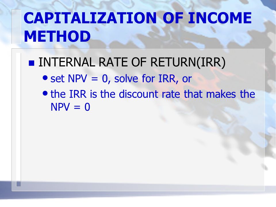 CAPITALIZATION OF INCOME METHOD n INTERNAL RATE OF RETURN(IRR) set NPV = 0, solve for IRR, or the IRR is the discount rate that makes the NPV = 0