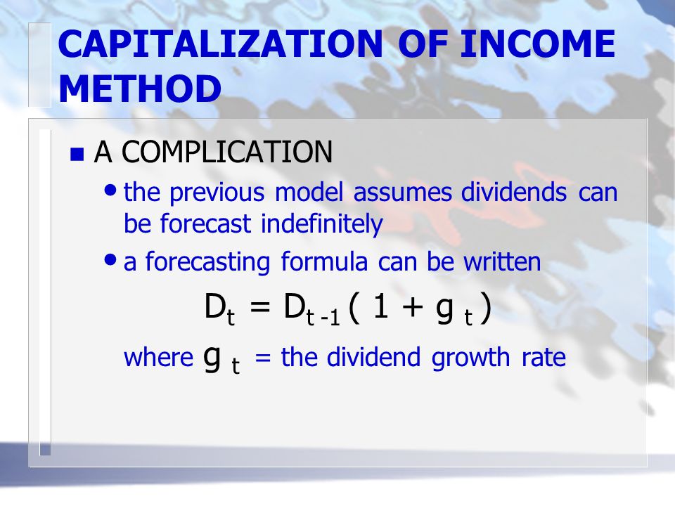 CAPITALIZATION OF INCOME METHOD n A COMPLICATION the previous model assumes dividends can be forecast indefinitely a forecasting formula can be written D t = D t -1 ( 1 + g t ) where g t = the dividend growth rate