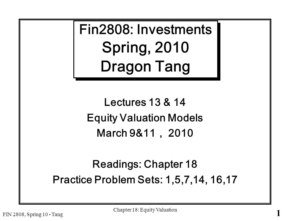 1 FIN 2808, Spring 10 - Tang Chapter 18: Equity Valuation Fin2808: Investments Spring, 2010 Dragon Tang Lectures 13 & 14 Equity Valuation Models March 9&11 ， 2010 Readings: Chapter 18 Practice Problem Sets: 1,5,7,14, 16,17